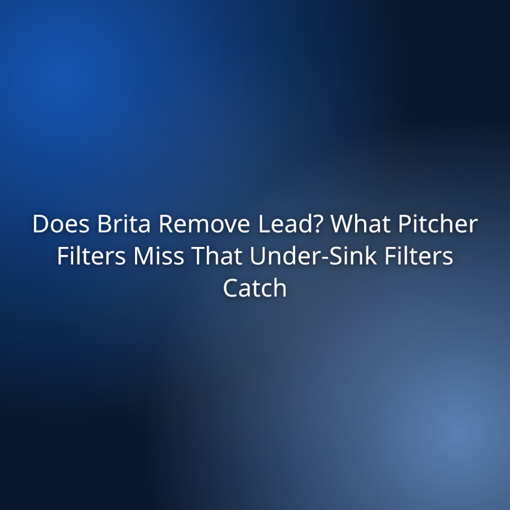 Does Brita Remove Lead? What Pitcher Filters Miss That Under-Sink Filters Catch